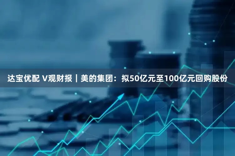 达宝优配 V观财报｜美的集团：拟50亿元至100亿元回购股份