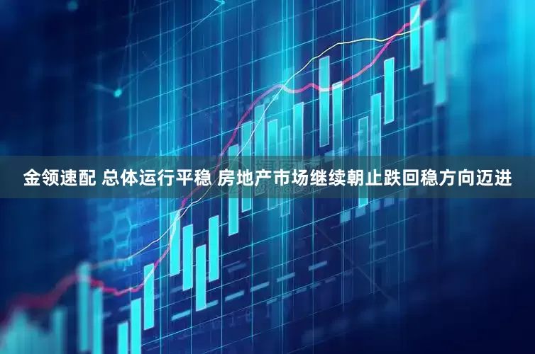 金领速配 总体运行平稳 房地产市场继续朝止跌回稳方向迈进
