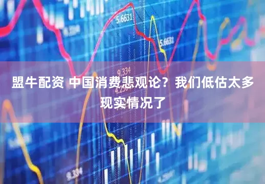 盟牛配资 中国消费悲观论？我们低估太多现实情况了