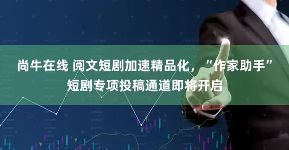 尚牛在线 阅文短剧加速精品化，“作家助手”短剧专项投稿通道即将开启