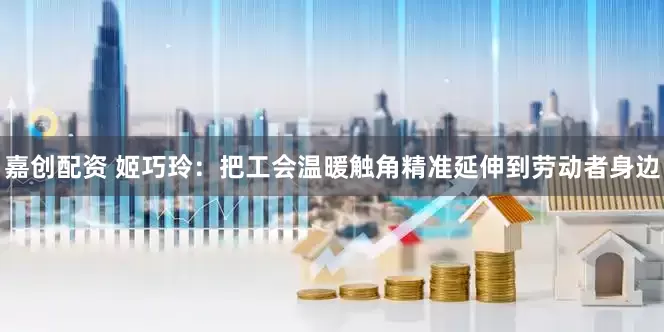 嘉创配资 姬巧玲：把工会温暖触角精准延伸到劳动者身边