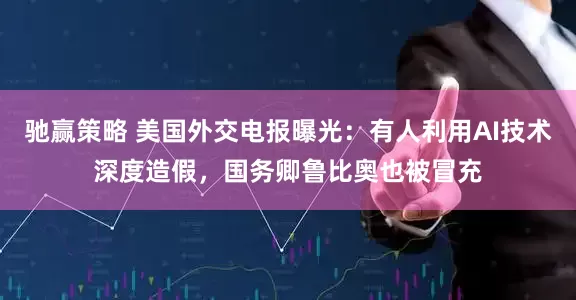 驰赢策略 美国外交电报曝光：有人利用AI技术深度造假，国务卿鲁比奥也被冒充