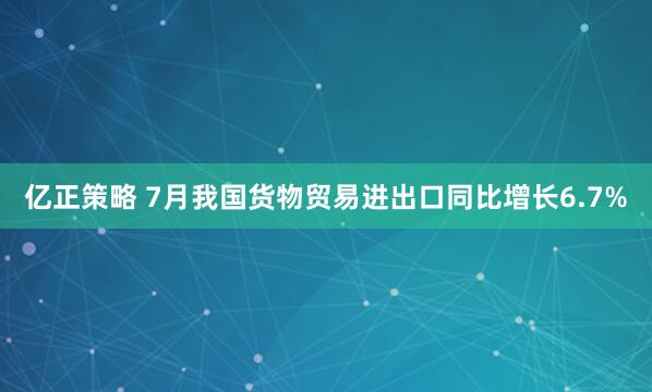 亿正策略 7月我国货物贸易进出口同比增长6.7%