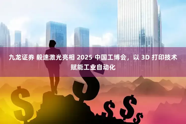 九龙证券 毅速激光亮相 2025 中国工博会，以 3D 打印技术赋能工业自动化