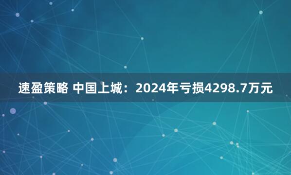 速盈策略 中国上城：2024年亏损4298.7万元