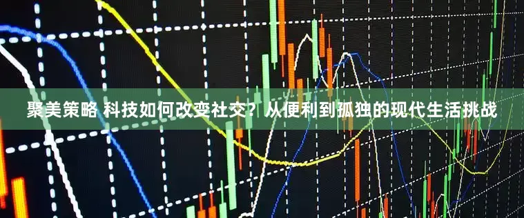 聚美策略 科技如何改变社交？从便利到孤独的现代生活挑战