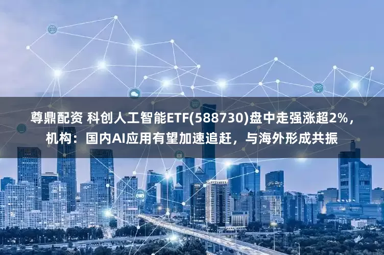尊鼎配资 科创人工智能ETF(588730)盘中走强涨超2%，机构：国内AI应用有望加速追赶，与海外形成共振
