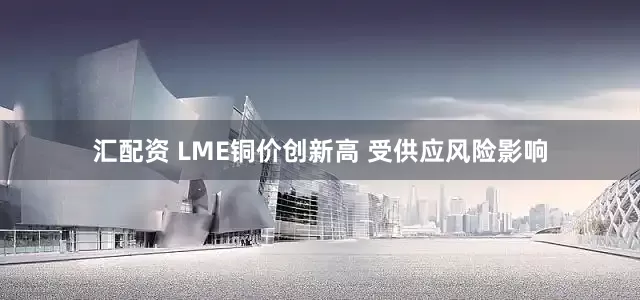 汇配资 LME铜价创新高 受供应风险影响